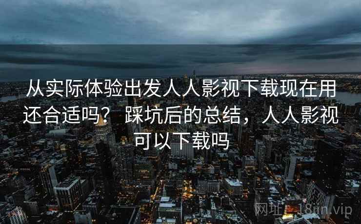 从实际体验出发人人影视下载现在用还合适吗？ 踩坑后的总结，人人影视可以下载吗