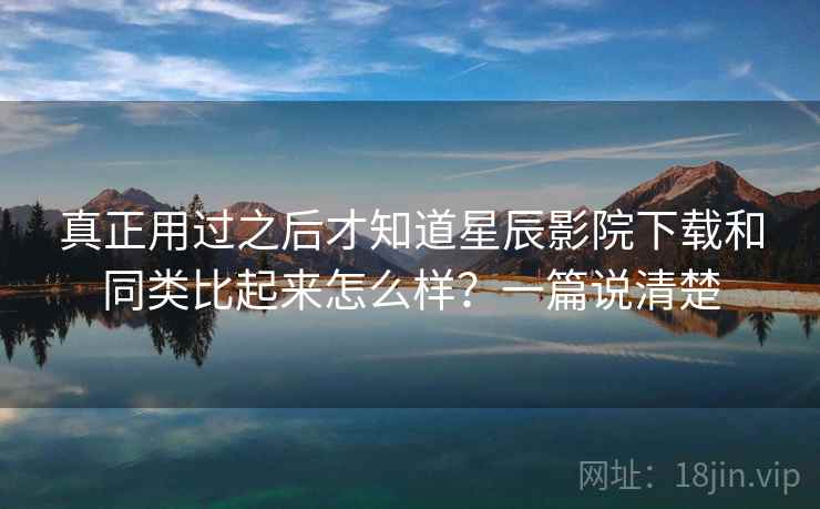 真正用过之后才知道星辰影院下载和同类比起来怎么样?一篇说清楚 真正用过之后才知道星辰影院下载和同类比起来怎么样?一篇说清楚