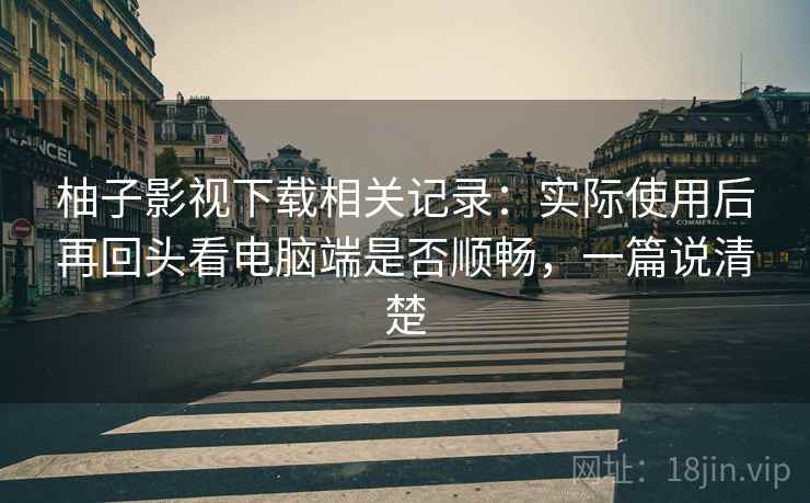 柚子影视下载相关记录：实际使用后再回头看电脑端是否顺畅，一篇说清楚