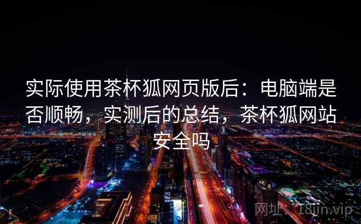 实际使用茶杯狐网页版后:电脑端是否顺畅,实测后的总结,茶杯狐网站安全吗 实际使用茶杯狐网页版后:电脑端是否顺畅,实测后的总结,茶杯狐网站安全吗