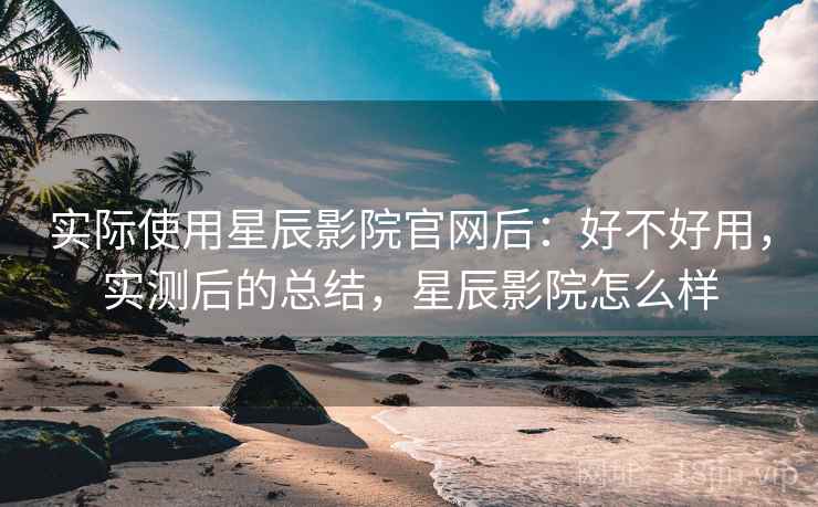 实际使用星辰影院官网后：好不好用，实测后的总结，星辰影院怎么样