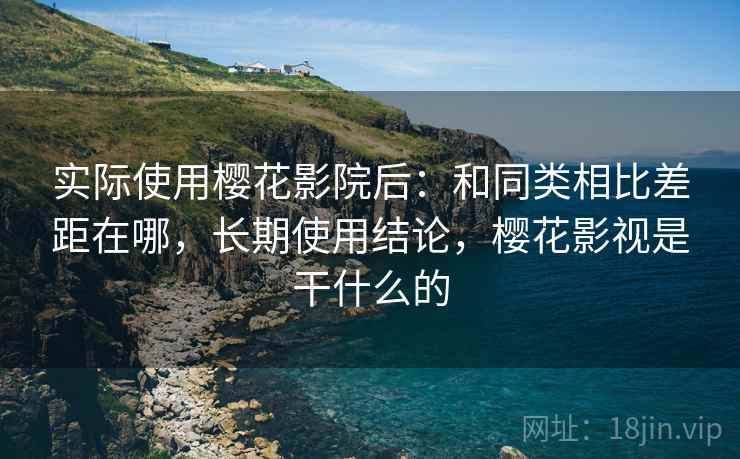 实际使用樱花影院后：和同类相比差距在哪，长期使用结论，樱花影视是干什么的