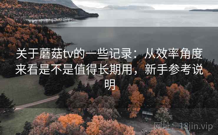 关于蘑菇tv的一些记录：从效率角度来看是不是值得长期用，新手参考说明