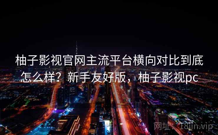 柚子影视官网主流平台横向对比到底怎么样?新手友好版,柚子影视pc 柚子影视官网主流平台横向对比到底怎么样?新手友好版,柚子影视pc