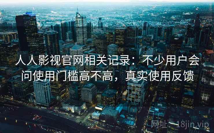 人人影视官网相关记录：不少用户会问使用门槛高不高，真实使用反馈