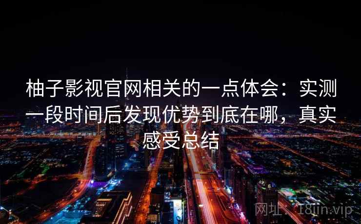 柚子影视官网相关的一点体会:实测一段时间后发现优势到底在哪,真实感受总结 柚子影视官网相关的一点体会:实测一段时间后发现优势到底在哪,真实感受总结