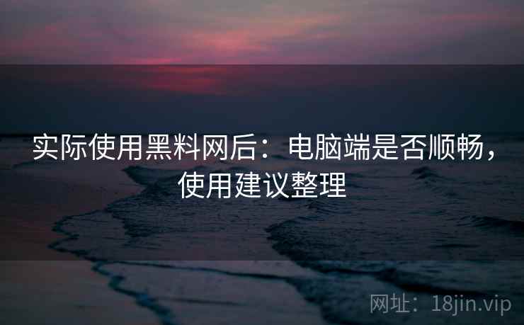 实际使用黑料网后：电脑端是否顺畅，使用建议整理