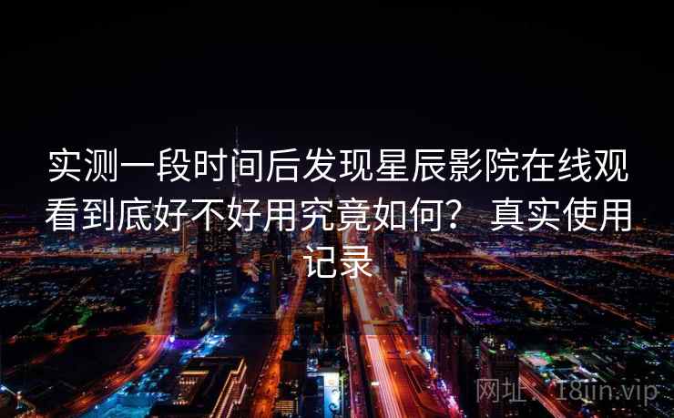 实测一段时间后发现星辰影院在线观看到底好不好用究竟如何？ 真实使用记录
