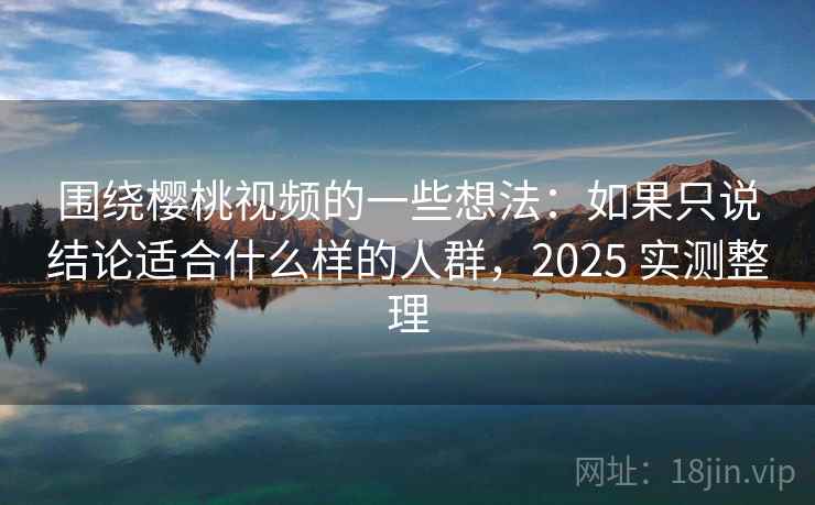 围绕樱桃视频的一些想法：如果只说结论适合什么样的人群，2025 实测整理