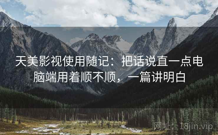 天美影视使用随记:把话说直一点电脑端用着顺不顺,一篇讲明白 天美影视使用随记:把话说直一点电脑端用着顺不顺,一篇讲明白