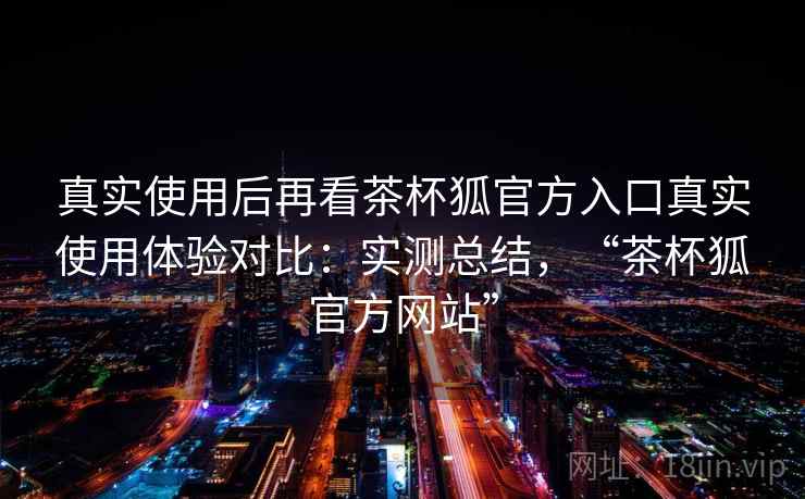 真实使用后再看茶杯狐官方入口真实使用体验对比:实测总结,“茶杯狐官方网站” 真实使用后再看茶杯狐官方入口真实使用体验对比:实测总结,“茶杯狐官方网站”