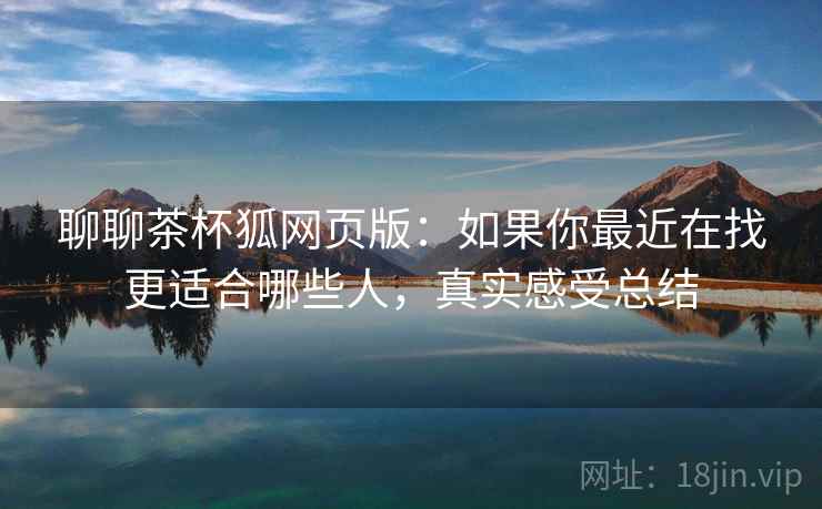 聊聊茶杯狐网页版：如果你最近在找更适合哪些人，真实感受总结