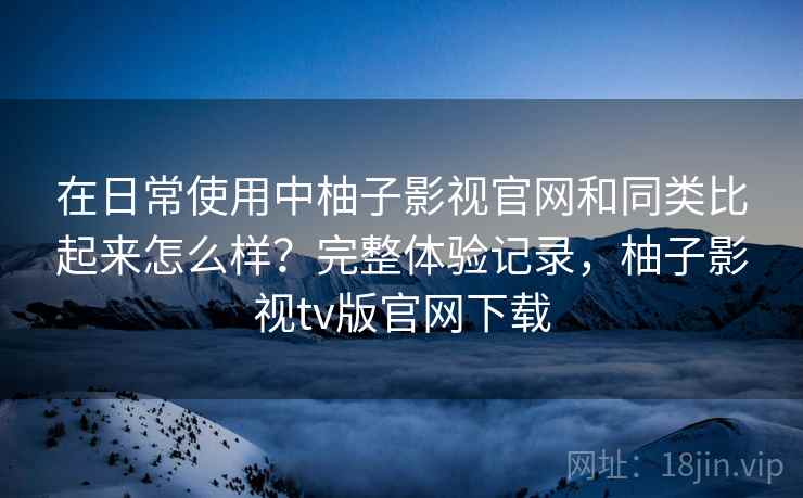 在日常使用中柚子影视官网和同类比起来怎么样？完整体验记录，柚子影视tv版官网下载