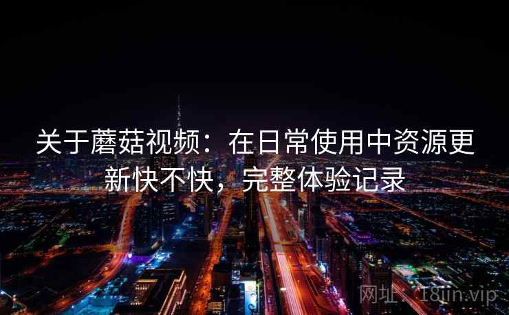 关于蘑菇视频：在日常使用中资源更新快不快，完整体验记录