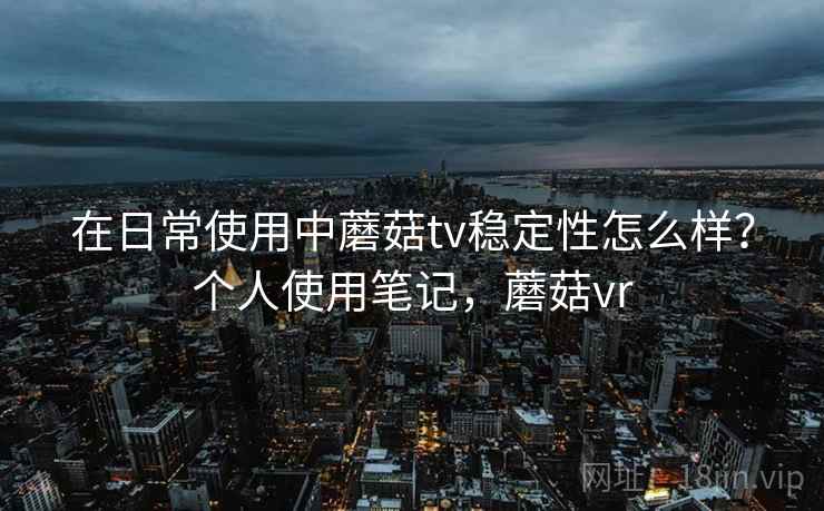 在日常使用中蘑菇tv稳定性怎么样?个人使用笔记,蘑菇vr 在日常使用中蘑菇tv稳定性怎么样?个人使用笔记,蘑菇vr
