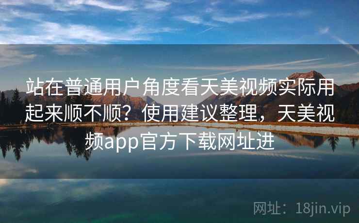 站在普通用户角度看天美视频实际用起来顺不顺?使用建议整理,天美视频app官方下载网址进 站在普通用户角度看天美视频实际用起来顺不顺?使用建议整理,天美视频app官方下载网址进
