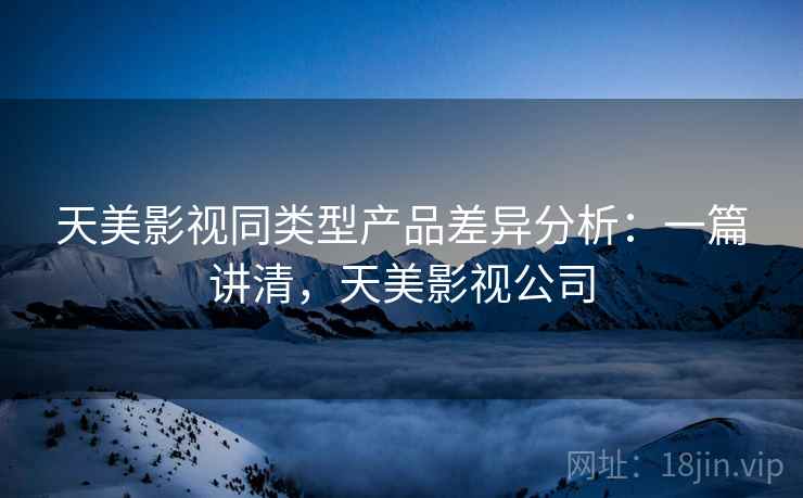 天美影视同类型产品差异分析:一篇讲清,天美影视公司 天美影视同类型产品差异分析:一篇讲清,天美影视公司