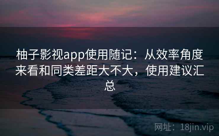 柚子影视app使用随记：从效率角度来看和同类差距大不大，使用建议汇总