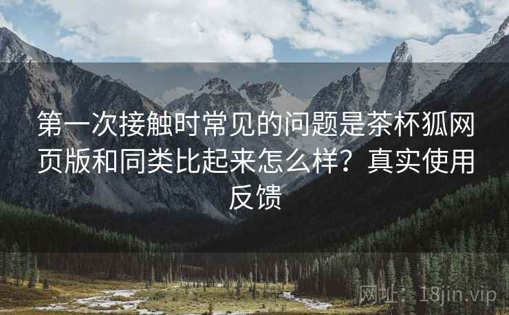 第一次接触时常见的问题是茶杯狐网页版和同类比起来怎么样?真实使用反馈 第一次接触时常见的问题是茶杯狐网页版和同类比起来怎么样?真实使用反馈