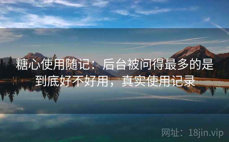 糖心使用随记:后台被问得最多的是到底好不好用,真实使用记录 糖心使用随记:后台被问得最多的是到底好不好用,真实使用记录