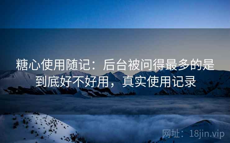 糖心使用随记:后台被问得最多的是到底好不好用,真实使用记录 糖心使用随记:后台被问得最多的是到底好不好用,真实使用记录