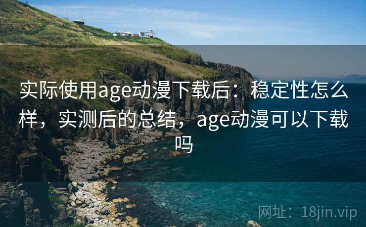 实际使用age动漫下载后:稳定性怎么样,实测后的总结,age动漫可以下载吗 实际使用age动漫下载后:稳定性怎么样,实测后的总结,age动漫可以下载吗