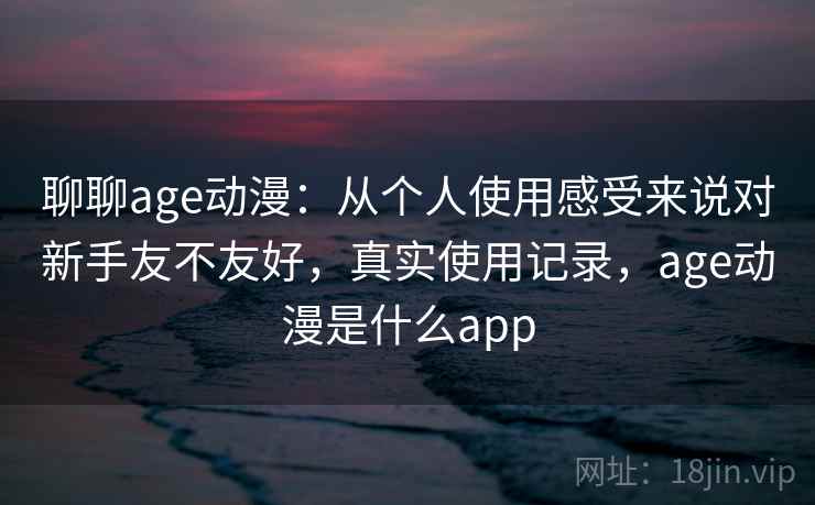 聊聊age动漫:从个人使用感受来说对新手友不友好,真实使用记录,age动漫是什么app 聊聊age动漫:从个人使用感受来说对新手友不友好,真实使用记录,age动漫是什么app