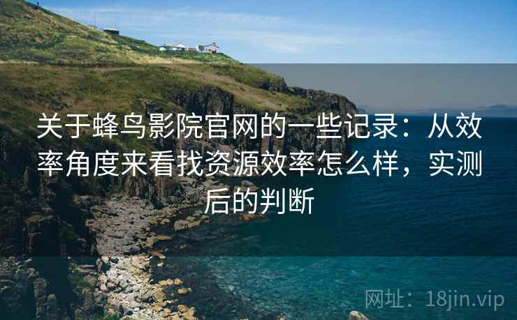 关于蜂鸟影院官网的一些记录：从效率角度来看找资源效率怎么样，实测后的判断