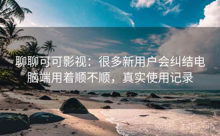 聊聊可可影视:很多新用户会纠结电脑端用着顺不顺,真实使用记录 聊聊可可影视:很多新用户会纠结电脑端用着顺不顺,真实使用记录