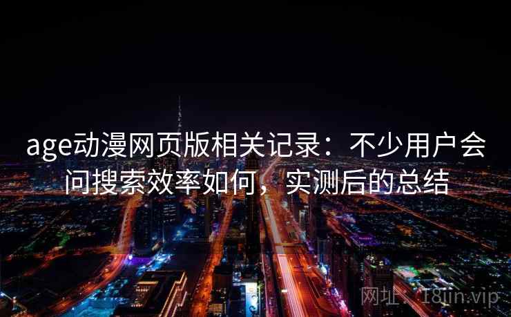 age动漫网页版相关记录:不少用户会问搜索效率如何,实测后的总结 age动漫网页版相关记录:不少用户会问搜索效率如何,实测后的总结