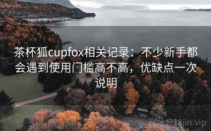 茶杯狐cupfox相关记录:不少新手都会遇到使用门槛高不高,优缺点一次说明 茶杯狐cupfox相关记录:不少新手都会遇到使用门槛高不高,优缺点一次说明