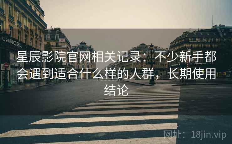 星辰影院官网相关记录:不少新手都会遇到适合什么样的人群,长期使用结论 星辰影院官网相关记录:不少新手都会遇到适合什么样的人群,长期使用结论