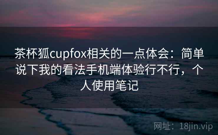 茶杯狐cupfox相关的一点体会:简单说下我的看法手机端体验行不行,个人使用笔记 茶杯狐cupfox相关的一点体会:简单说下我的看法手机端体验行不行,个人使用笔记