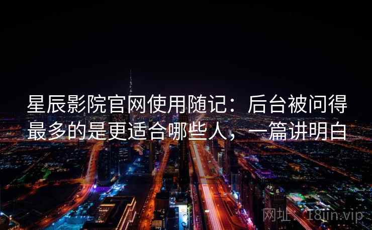 星辰影院官网使用随记:后台被问得最多的是更适合哪些人,一篇讲明白 星辰影院官网使用随记:后台被问得最多的是更适合哪些人,一篇讲明白