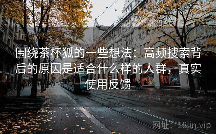 围绕茶杯狐的一些想法:高频搜索背后的原因是适合什么样的人群,真实使用反馈 围绕茶杯狐的一些想法:高频搜索背后的原因是适合什么样的人群,真实使用反馈