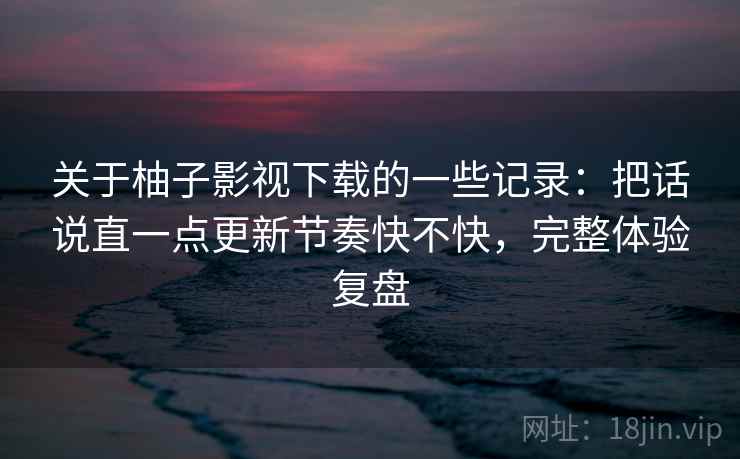 关于柚子影视下载的一些记录:把话说直一点更新节奏快不快,完整体验复盘 关于柚子影视下载的一些记录:把话说直一点更新节奏快不快,完整体验复盘