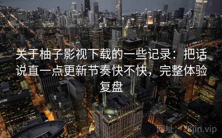 关于柚子影视下载的一些记录:把话说直一点更新节奏快不快,完整体验复盘 关于柚子影视下载的一些记录:把话说直一点更新节奏快不快,完整体验复盘