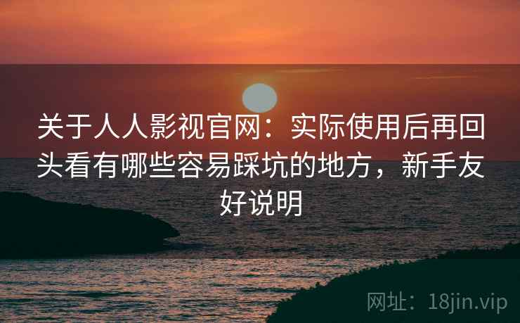 关于人人影视官网:实际使用后再回头看有哪些容易踩坑的地方,新手友好说明 关于人人影视官网:实际使用后再回头看有哪些容易踩坑的地方,新手友好说明