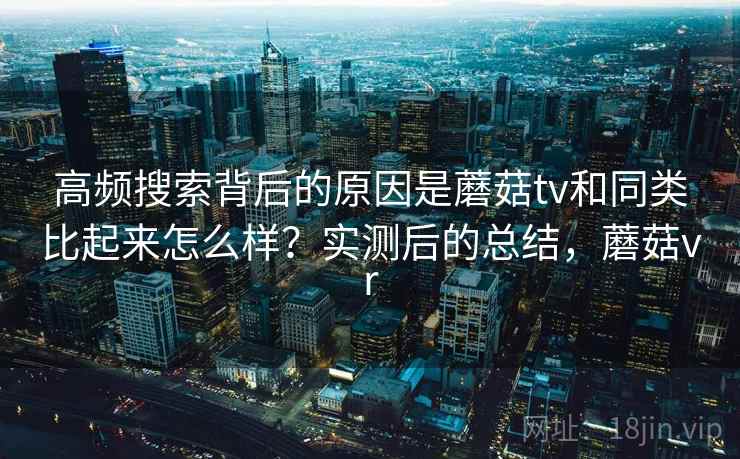 高频搜索背后的原因是蘑菇tv和同类比起来怎么样?实测后的总结,蘑菇vr 高频搜索背后的原因是蘑菇tv和同类比起来怎么样?实测后的总结,蘑菇vr