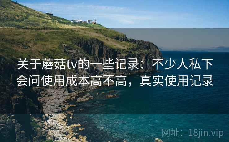 关于蘑菇tv的一些记录:不少人私下会问使用成本高不高,真实使用记录 关于蘑菇tv的一些记录:不少人私下会问使用成本高不高,真实使用记录