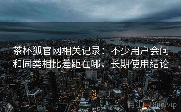 茶杯狐官网相关记录:不少用户会问和同类相比差距在哪,长期使用结论 茶杯狐官网相关记录:不少用户会问和同类相比差距在哪,长期使用结论