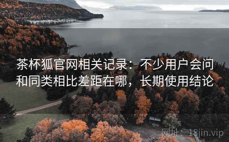 茶杯狐官网相关记录:不少用户会问和同类相比差距在哪,长期使用结论 茶杯狐官网相关记录:不少用户会问和同类相比差距在哪,长期使用结论
