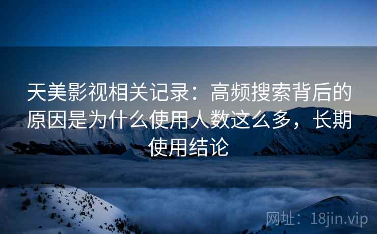 天美影视相关记录:高频搜索背后的原因是为什么使用人数这么多,长期使用结论 天美影视相关记录:高频搜索背后的原因是为什么使用人数这么多,长期使用结论