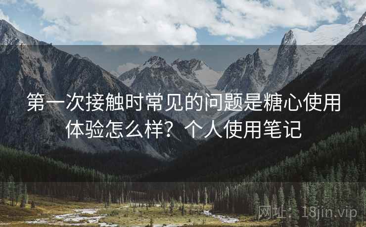 第一次接触时常见的问题是糖心使用体验怎么样?个人使用笔记 第一次接触时常见的问题是糖心使用体验怎么样?个人使用笔记