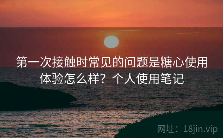 第一次接触时常见的问题是糖心使用体验怎么样?个人使用笔记 第一次接触时常见的问题是糖心使用体验怎么样?个人使用笔记