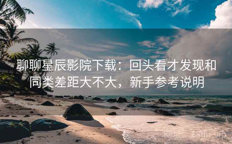聊聊星辰影院下载:回头看才发现和同类差距大不大,新手参考说明 聊聊星辰影院下载:回头看才发现和同类差距大不大,新手参考说明
