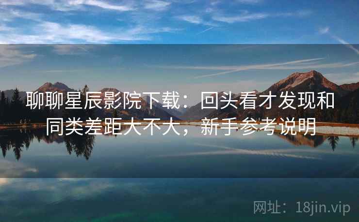 聊聊星辰影院下载:回头看才发现和同类差距大不大,新手参考说明 聊聊星辰影院下载:回头看才发现和同类差距大不大,新手参考说明
