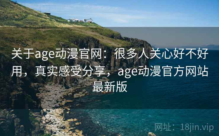 关于age动漫官网:很多人关心好不好用,真实感受分享,age动漫官方网站最新版 关于age动漫官网:很多人关心好不好用,真实感受分享,age动漫官方网站最新版