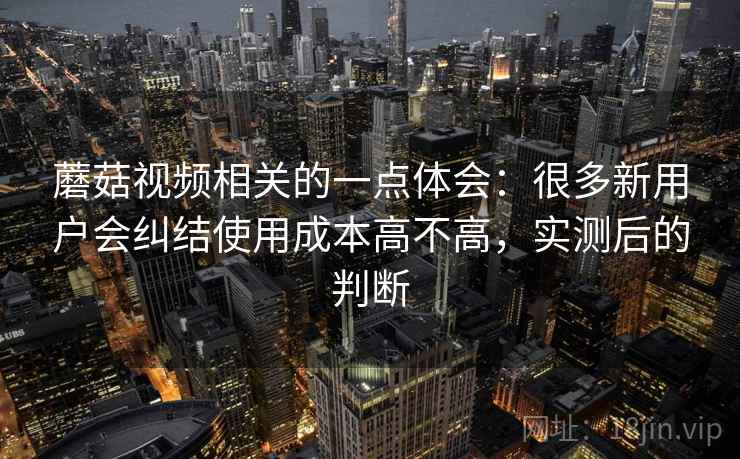 蘑菇视频相关的一点体会:很多新用户会纠结使用成本高不高,实测后的判断 蘑菇视频相关的一点体会:很多新用户会纠结使用成本高不高,实测后的判断