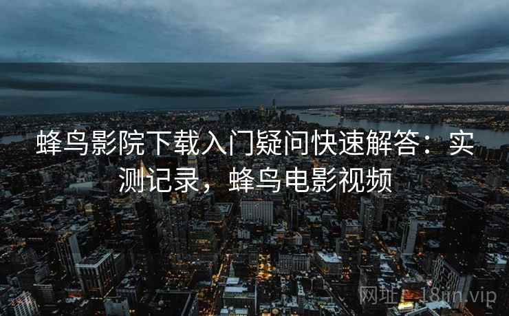 蜂鸟影院下载入门疑问快速解答:实测记录,蜂鸟电影视频 蜂鸟影院下载入门疑问快速解答:实测记录,蜂鸟电影视频